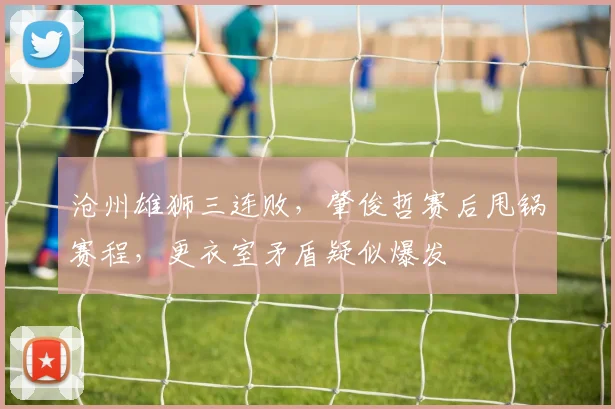 沧州雄狮三连败，肇俊哲赛后甩锅赛程，更衣室矛盾疑似爆发