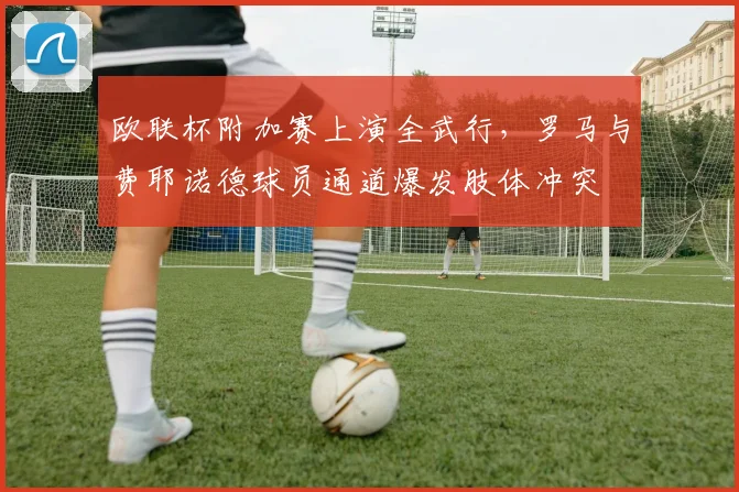 欧联杯附加赛上演全武行，罗马与费耶诺德球员通道爆发肢体冲突