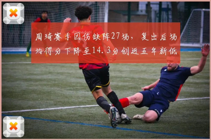 周琦赛季因伤缺阵27场，复出后场均得分下降至14.3分创近五年新低