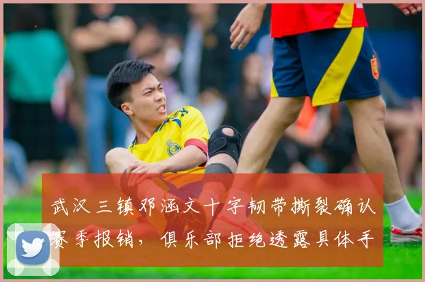 武汉三镇邓涵文十字韧带撕裂确认赛季报销，俱乐部拒绝透露具体手术细节