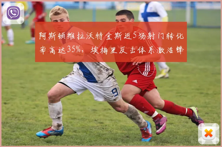 阿斯顿维拉沃特金斯近5场射门转化率高达35%，埃梅里反击体系激活锋线