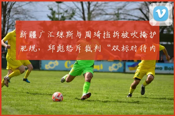 新疆广汇琼斯与周琦挡拆被吹掩护犯规，邱彪怒斥裁判“双标对待内线”
