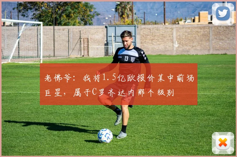 老佛爷：我将1.5亿欧报价某中前场巨星，属于C罗齐达内那个级别