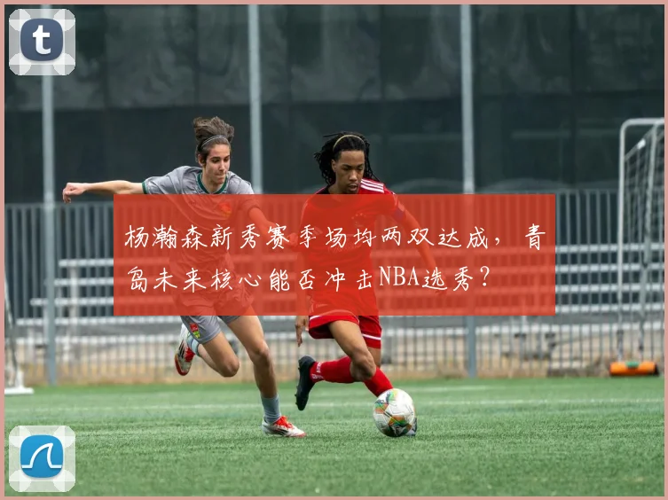 杨瀚森新秀赛季场均两双达成，青岛未来核心能否冲击NBA选秀？