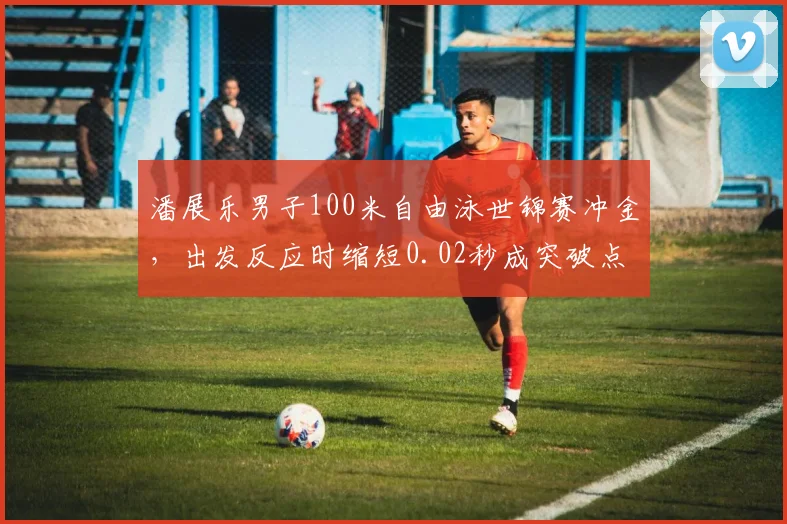 潘展乐男子100米自由泳世锦赛冲金，出发反应时缩短0.02秒成突破点